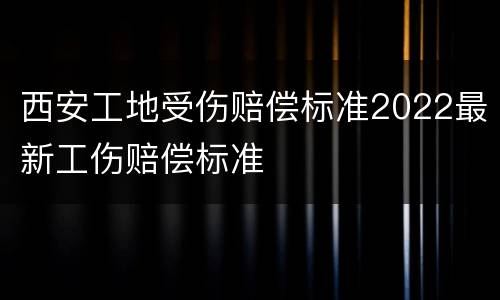 西安工地受伤赔偿标准2022最新工伤赔偿标准