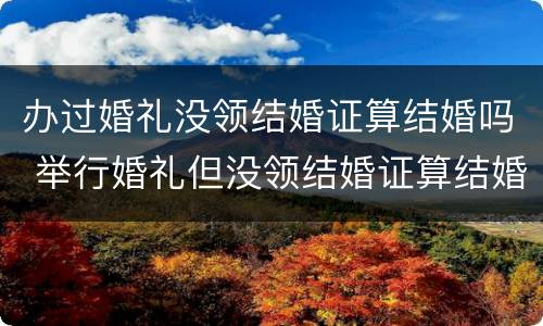 办过婚礼没领结婚证算结婚吗 举行婚礼但没领结婚证算结婚吗?