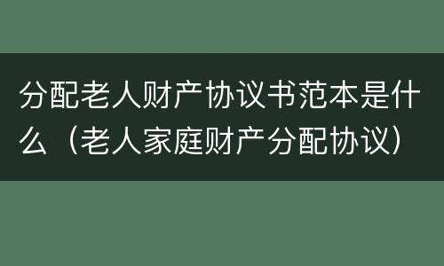分配老人财产协议书范本是什么（老人家庭财产分配协议）