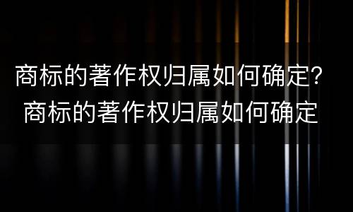 商标的著作权归属如何确定？ 商标的著作权归属如何确定