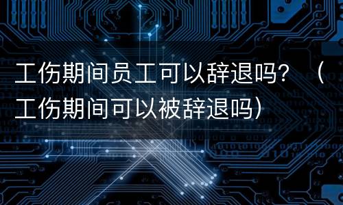 工伤期间员工可以辞退吗？（工伤期间可以被辞退吗）