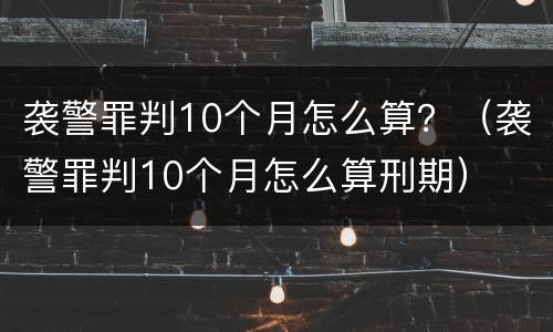 袭警罪判10个月怎么算？（袭警罪判10个月怎么算刑期）