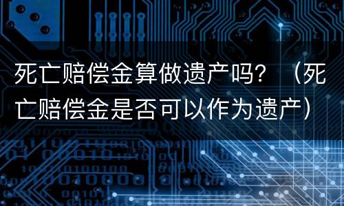 死亡赔偿金算做遗产吗？（死亡赔偿金是否可以作为遗产）