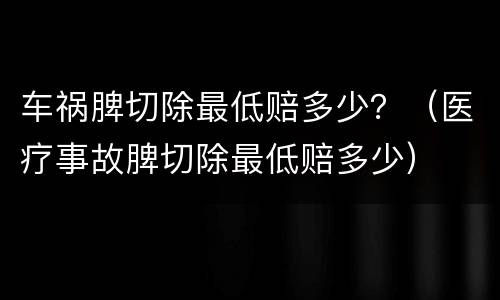 车祸脾切除最低赔多少？（医疗事故脾切除最低赔多少）