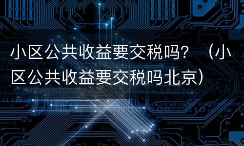 小区公共收益要交税吗？（小区公共收益要交税吗北京）