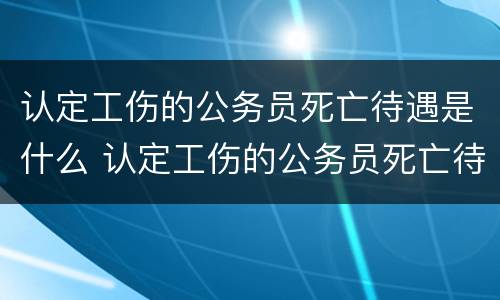 认定工伤的公务员死亡待遇是什么 认定工伤的公务员死亡待遇是什么标准