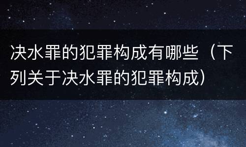 决水罪的犯罪构成有哪些（下列关于决水罪的犯罪构成）