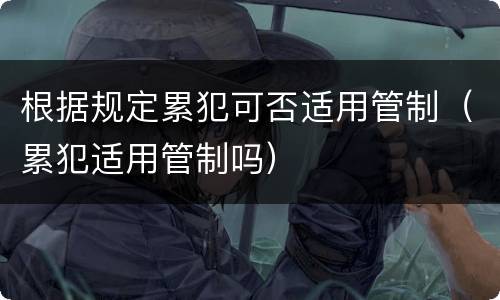 根据规定累犯可否适用管制（累犯适用管制吗）
