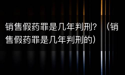 销售假药罪是几年判刑？（销售假药罪是几年判刑的）