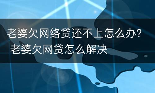 老婆欠网络贷还不上怎么办？ 老婆欠网贷怎么解决