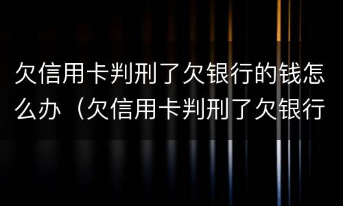 欠信用卡判刑了欠银行的钱怎么办（欠信用卡判刑了欠银行的钱怎么办呢）