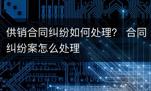 供销合同纠纷如何处理？ 合同纠纷案怎么处理