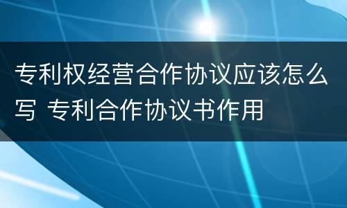 专利权经营合作协议应该怎么写 专利合作协议书作用
