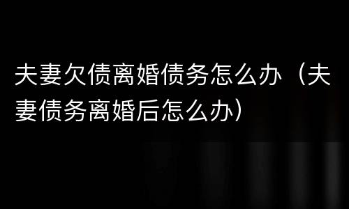 夫妻欠债离婚债务怎么办（夫妻债务离婚后怎么办）