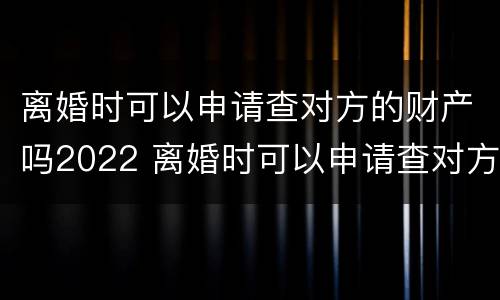 离婚时可以申请查对方的财产吗2022 离婚时可以申请查对方的财产吗2022年8月