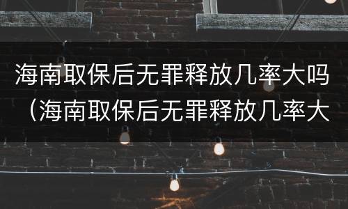 海南取保后无罪释放几率大吗（海南取保后无罪释放几率大吗现在）