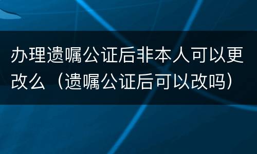 办理遗嘱公证后非本人可以更改么（遗嘱公证后可以改吗）