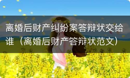 离婚后财产纠纷案答辩状交给谁（离婚后财产答辩状范文）