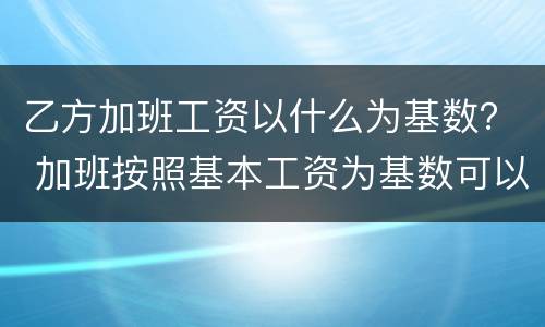 乙方加班工资以什么为基数？ 加班按照基本工资为基数可以吗