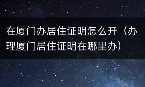 在厦门办居住证明怎么开（办理厦门居住证明在哪里办）