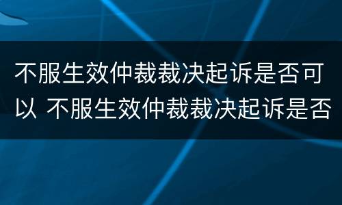 不服生效仲裁裁决起诉是否可以 不服生效仲裁裁决起诉是否可以撤诉