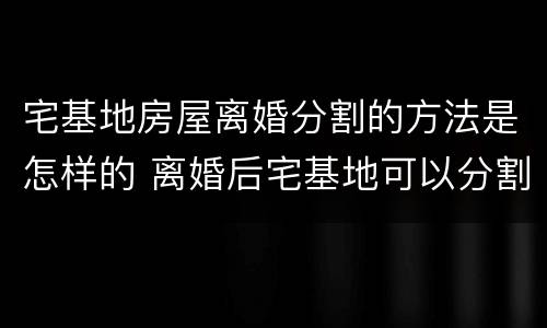 宅基地房屋离婚分割的方法是怎样的 离婚后宅基地可以分割吗