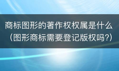 商标图形的著作权权属是什么（图形商标需要登记版权吗?）