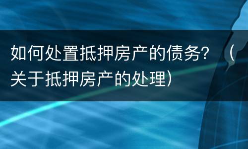 如何处置抵押房产的债务？（关于抵押房产的处理）