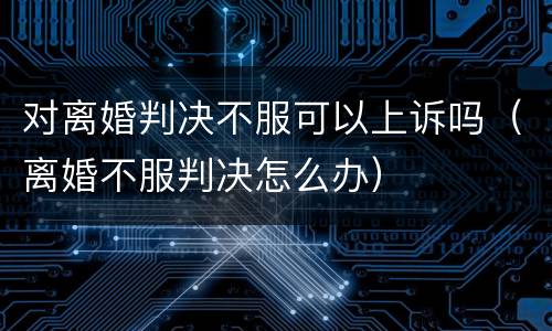对离婚判决不服可以上诉吗（离婚不服判决怎么办）