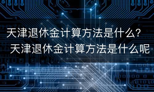 天津退休金计算方法是什么？ 天津退休金计算方法是什么呢
