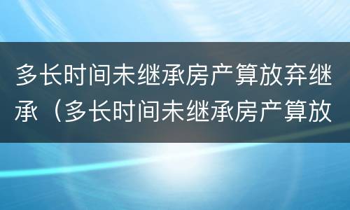 多长时间未继承房产算放弃继承（多长时间未继承房产算放弃继承了）