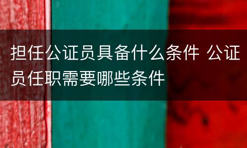 担任公证员具备什么条件 公证员任职需要哪些条件