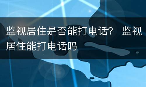 监视居住是否能打电话？ 监视居住能打电话吗
