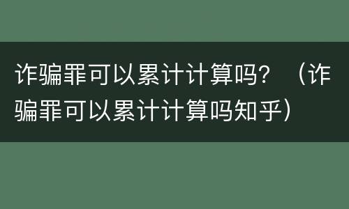 诈骗罪可以累计计算吗？（诈骗罪可以累计计算吗知乎）
