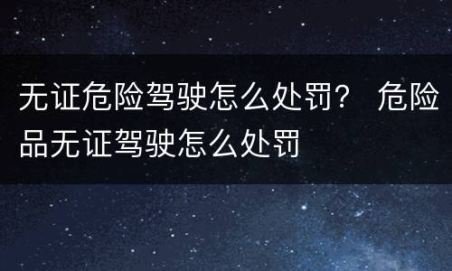 无证危险驾驶怎么处罚？ 危险品无证驾驶怎么处罚