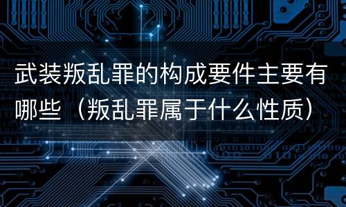 武装叛乱罪的构成要件主要有哪些（叛乱罪属于什么性质）