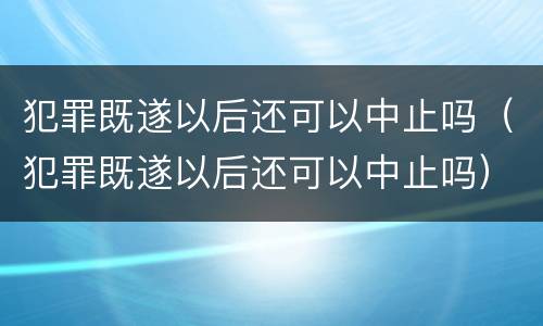 犯罪既遂以后还可以中止吗（犯罪既遂以后还可以中止吗）