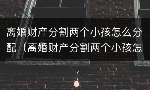 离婚财产分割两个小孩怎么分配（离婚财产分割两个小孩怎么分配的）