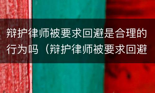 辩护律师被要求回避是合理的行为吗（辩护律师被要求回避是合理的行为吗为什么）