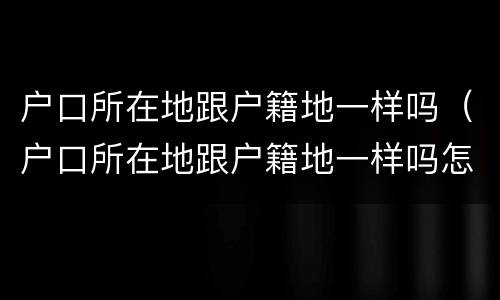 户口所在地跟户籍地一样吗（户口所在地跟户籍地一样吗怎么填）