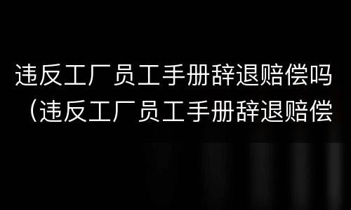 违反工厂员工手册辞退赔偿吗（违反工厂员工手册辞退赔偿吗多少钱）
