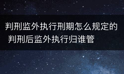 判刑监外执行刑期怎么规定的 判刑后监外执行归谁管