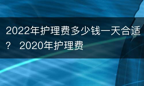 2022年护理费多少钱一天合适？ 2020年护理费