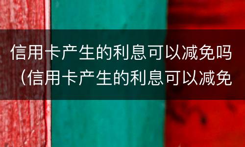 信用卡产生的利息可以减免吗（信用卡产生的利息可以减免吗）
