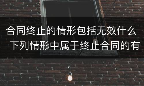 合同终止的情形包括无效什么 下列情形中属于终止合同的有