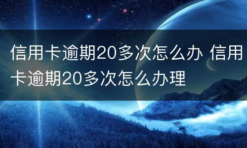 信用卡逾期20多次怎么办 信用卡逾期20多次怎么办理