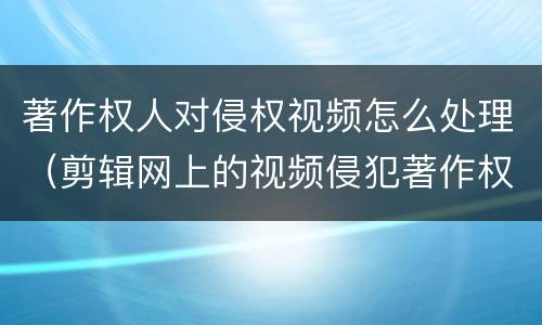 著作权人对侵权视频怎么处理（剪辑网上的视频侵犯著作权吗）