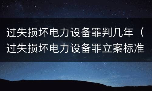 过失损坏电力设备罪判几年（过失损坏电力设备罪立案标准）