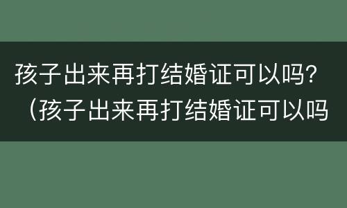 孩子出来再打结婚证可以吗？（孩子出来再打结婚证可以吗要多少钱）