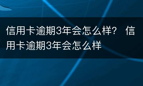 信用卡逾期3年会怎么样？ 信用卡逾期3年会怎么样